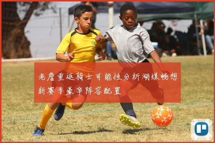 老詹重返骑士可能性分析湖媒畅想新赛季豪华阵容配置