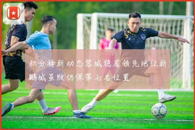 积分榜新动态蓉城稳居领先地位新鹏城虽败仍保第七名位置