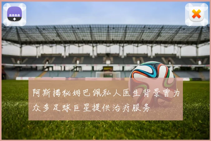 阿斯揭秘姆巴佩私人医生背景曾为众多足球巨星提供治疗服务