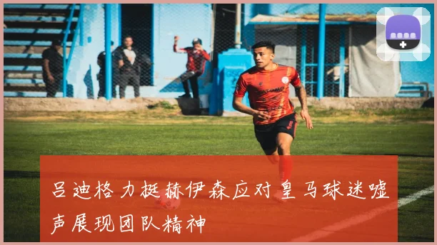 吕迪格力挺赫伊森应对皇马球迷嘘声展现团队精神