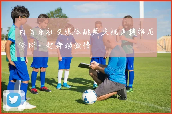 内马尔社交媒体跳舞庆祝声援维尼修斯一起舞动激情