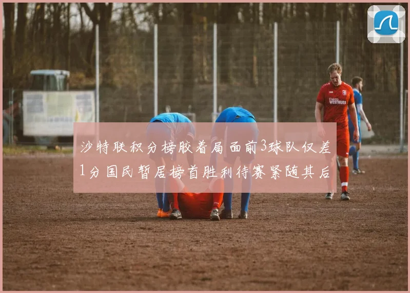 沙特联积分榜胶着局面前3球队仅差1分国民暂居榜首胜利待赛紧随其后