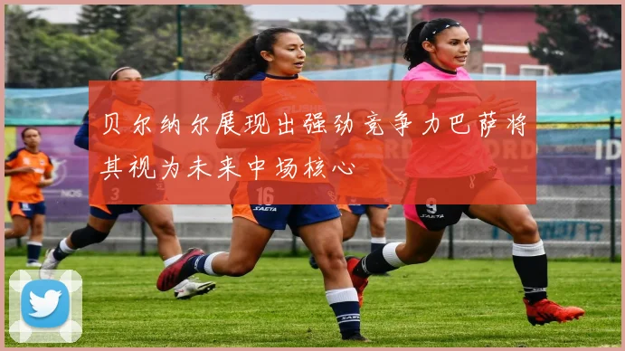 贝尔纳尔展现出强劲竞争力巴萨将其视为未来中场核心