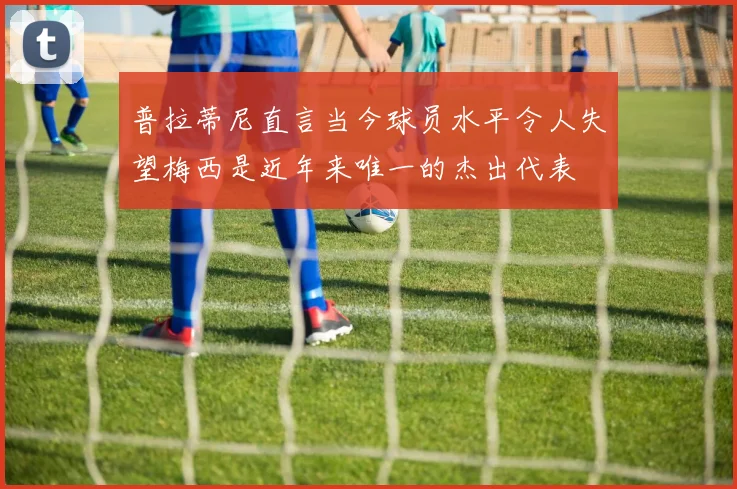 普拉蒂尼直言当今球员水平令人失望梅西是近年来唯一的杰出代表