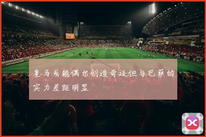 皇马或能偶尔创造奇迹但与巴萨的实力差距明显