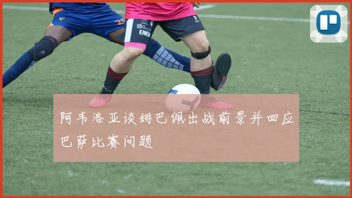 阿韦洛亚谈姆巴佩出战前景并回应巴萨比赛问题