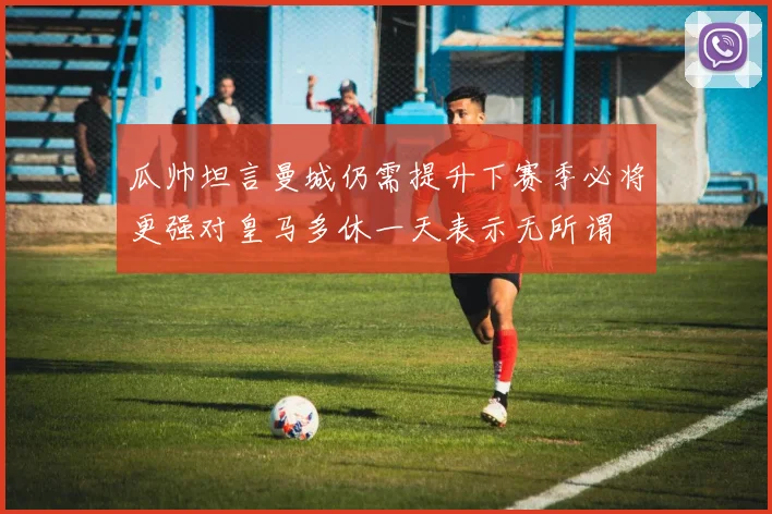 瓜帅坦言曼城仍需提升下赛季必将更强对皇马多休一天表示无所谓