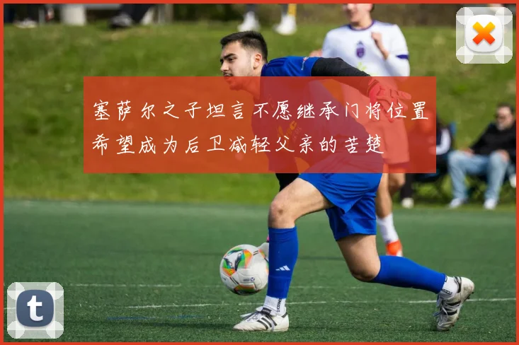 塞萨尔之子坦言不愿继承门将位置希望成为后卫减轻父亲的苦楚