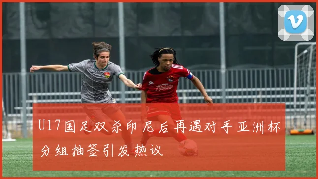 U17国足双杀印尼后再遇对手亚洲杯分组抽签引发热议