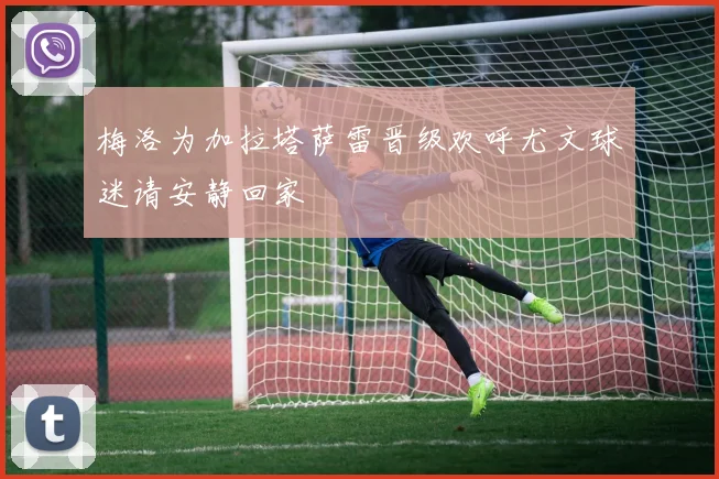 梅洛为加拉塔萨雷晋级欢呼尤文球迷请安静回家