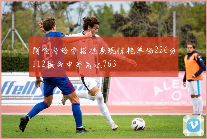 阿伦与哈登搭档表现惊艳单场226分112板命中率高达763