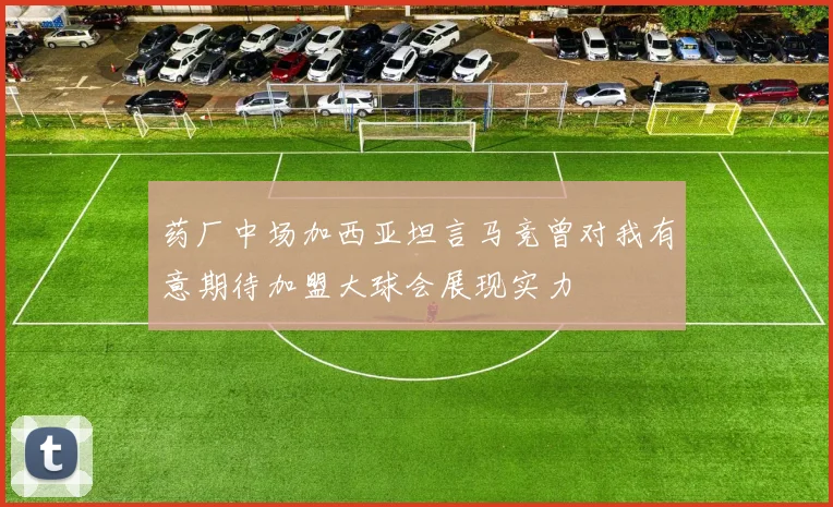 药厂中场加西亚坦言马竞曾对我有意期待加盟大球会展现实力