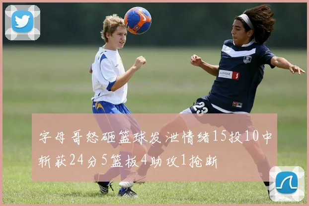字母哥怒砸篮球发泄情绪15投10中斩获24分5篮板4助攻1抢断