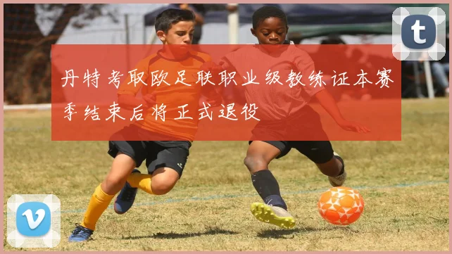 丹特考取欧足联职业级教练证本赛季结束后将正式退役