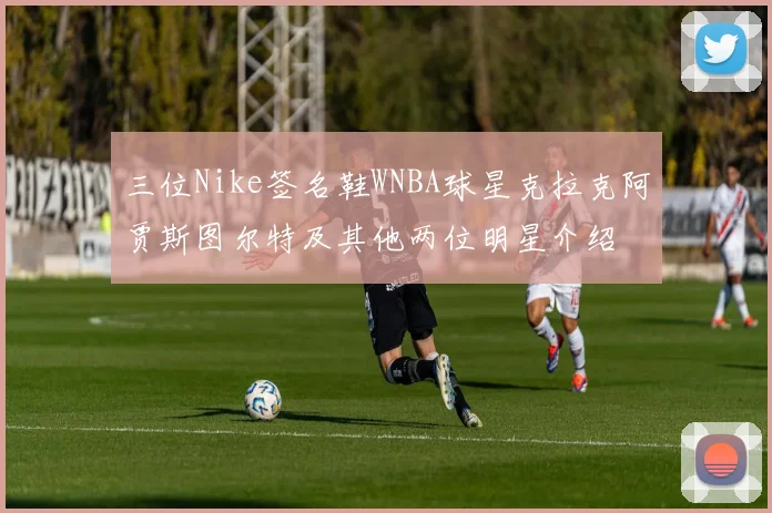 三位Nike签名鞋WNBA球星克拉克阿贾斯图尔特及其他两位明星介绍