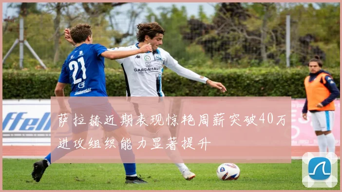 萨拉赫近期表现惊艳周薪突破40万进攻组织能力显著提升