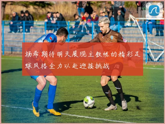 杨希期待明天展现主教练的精彩足球风格全力以赴迎接挑战